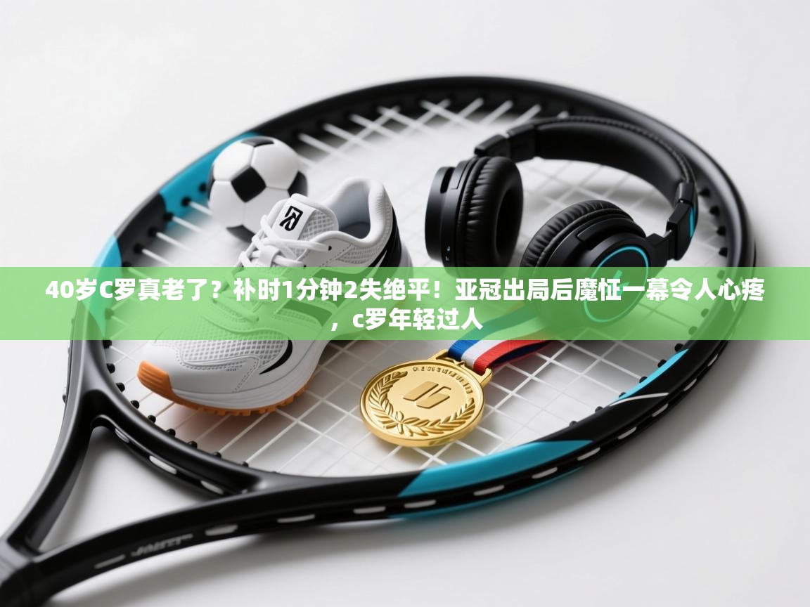 40岁C罗真老了?补时1分钟2失绝平!亚冠出局后魔怔一幕令人心疼,c罗年轻过人 第2张